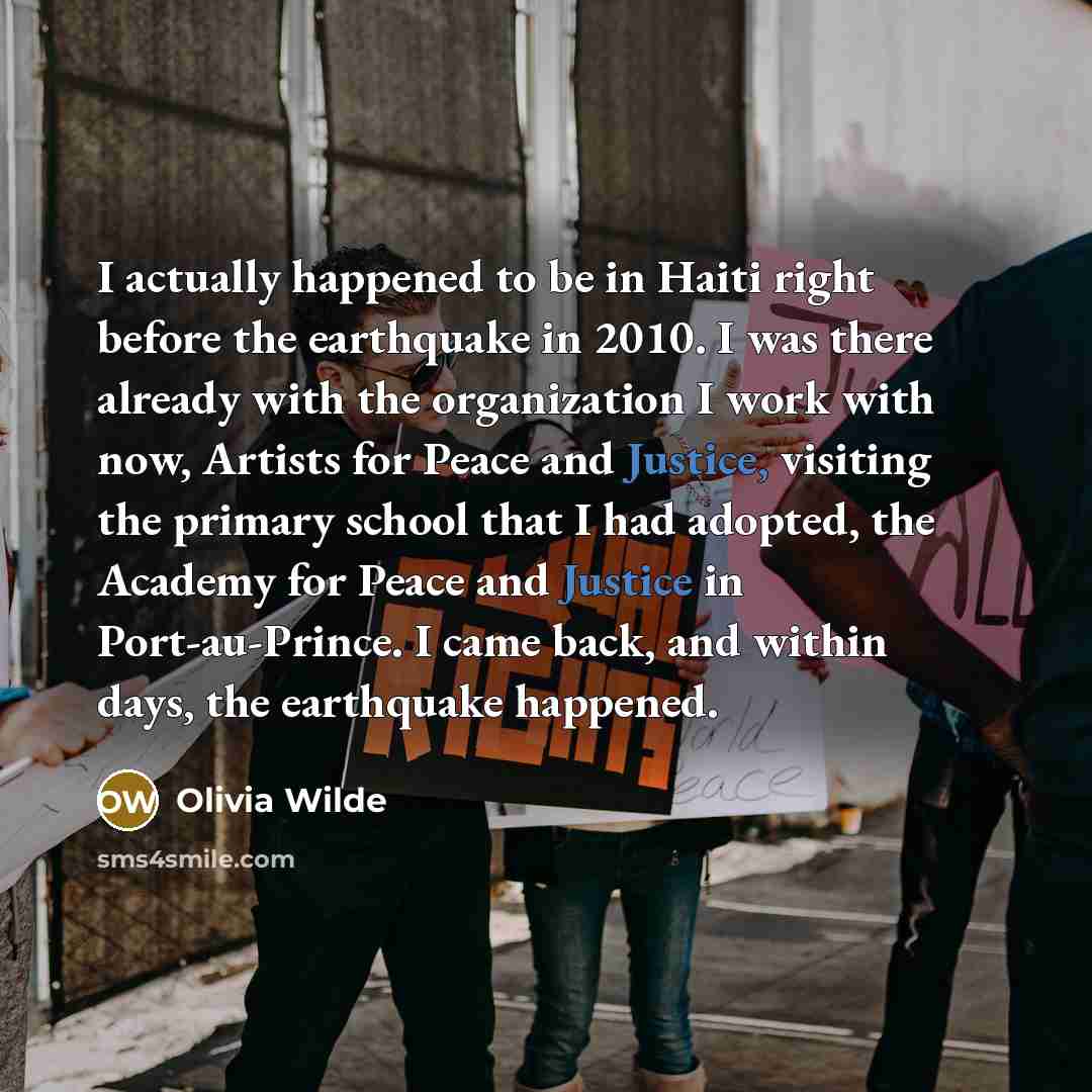 “I actually happened to be in Haiti right before the earthquake in 2010. I was there already with the organization I work with now, Artists for Peace and Justice, visiting the primary school that I had adopted, the Academy for Peace and Justice in Port-au-Prince. I came back, and within days, the…” quote by Olivia Wilde