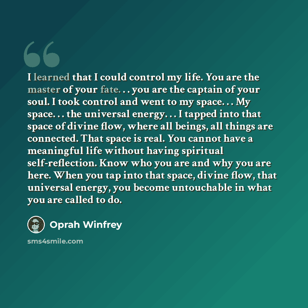 “I learned that I could control my life. You are the master of your fate. . . you are the captain of your soul. I took control and went to my space. . . My space. . . the universal energy. . . I tapped into that space of divine flow, where all beings, all things are connected. That space is real…” quote by Oprah Winfrey