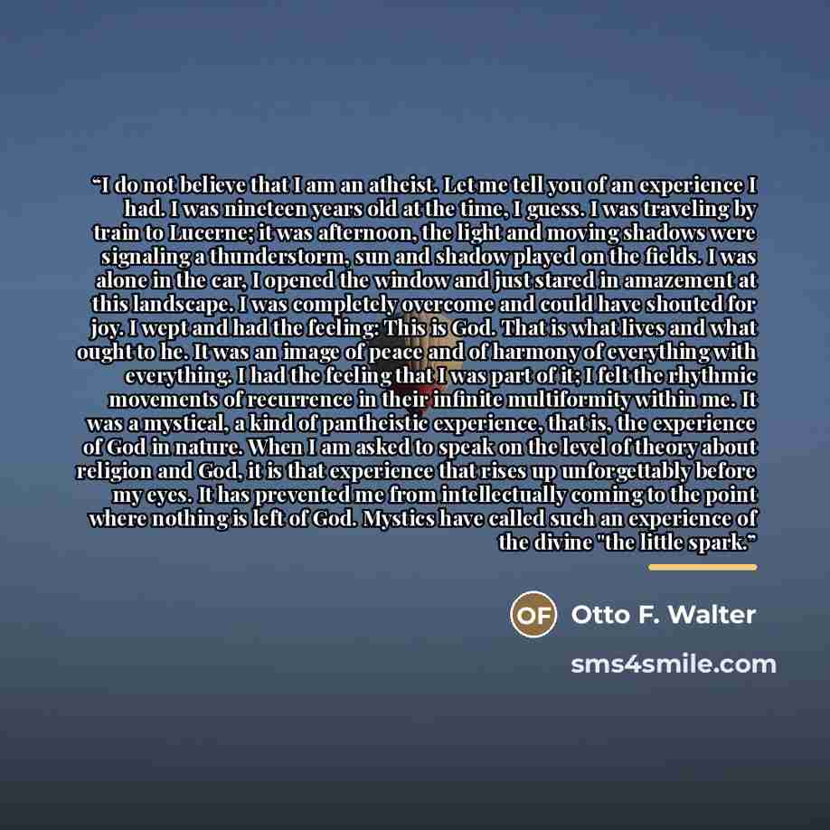 “I do not believe that I am an atheist. Let me tell you of an experience I had. I was nineteen years old at the time, I guess. I was traveling by train to Lucerne; it was afternoon, the light and moving shadows were signaling a thunderstorm, sun and shadow played on the fields. I was alone in the…” quote by Otto F. Walter