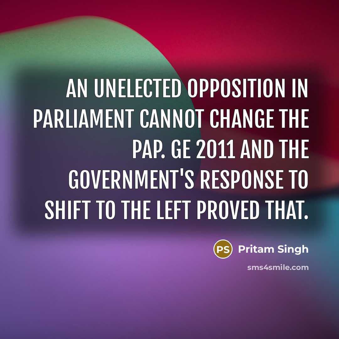 “An unelected opposition in Parliament cannot change the PAP. GE 2011 and the Government's response to shift to the left proved that.” quote by Pritam Singh