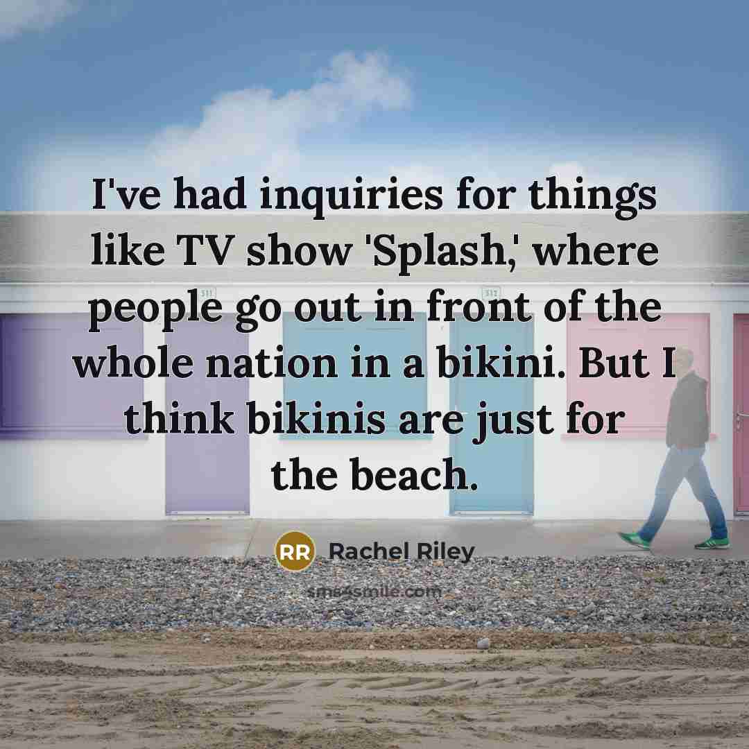 “I've had inquiries for things like TV show 'Splash,' where people go out in front of the whole nation in a bikini. But I think bikinis are just for the beach.” quote by Rachel Riley