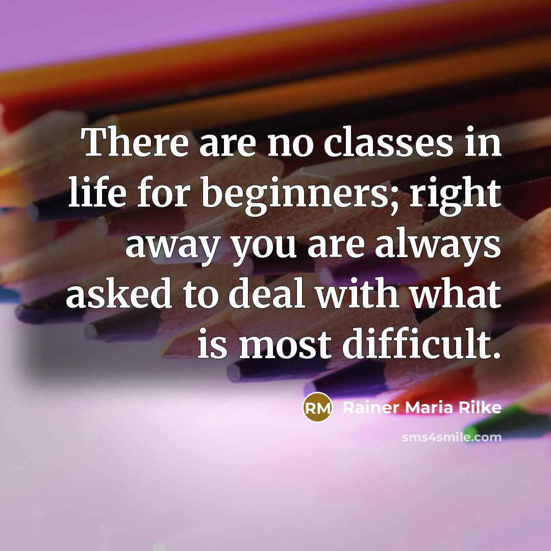“There are no classes in life for beginners; right away you are always asked to deal with what is most difficult.” quote by Rainer Maria Rilke
