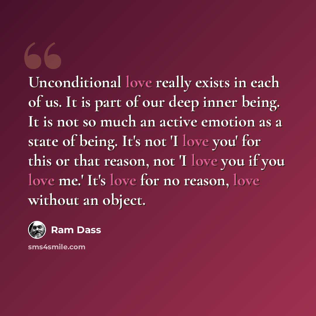 “Unconditional love really exists in each of us. It is part of our deep inner being. It is not so much an active emotion as a state of being. It's not 'I love you' for this or that reason, not 'I love you if you love me.' It's love for no reason, love without an object.” quote by Ram Dass