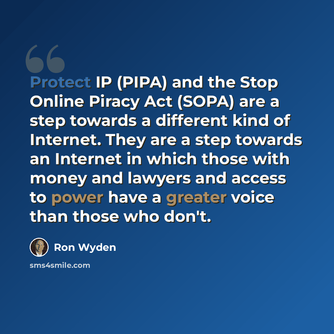 “Protect IP (PIPA) and the Stop Online Piracy Act (SOPA) are a step towards a different kind of Internet. They are a step towards an Internet in which those with money and lawyers and access to power have a greater voice than those who don't.” quote by Ron Wyden
