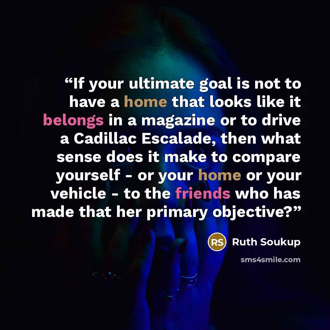 “If your ultimate goal is not to have a home that looks like it belongs in a magazine or to drive a Cadillac Escalade, then what sense does it make to compare yourself - or your home or your vehicle - to the friends who has made that her primary objective?” quote by Ruth Soukup