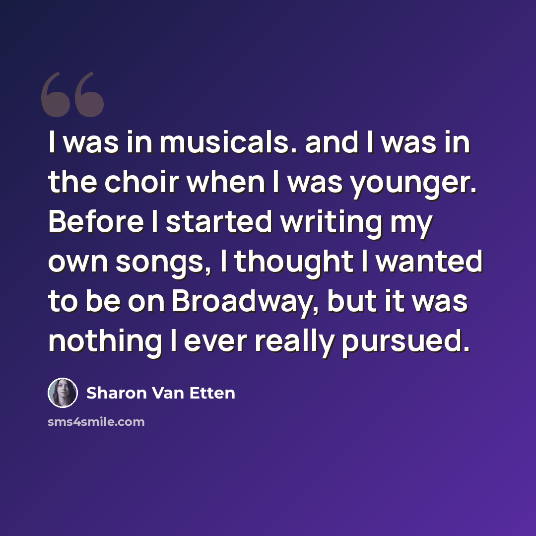 “I was in musicals. and I was in the choir when I was younger. Before I started writing my own songs, I thought I wanted to be on Broadway, but it was nothing I ever really pursued.” quote by Sharon Van Etten