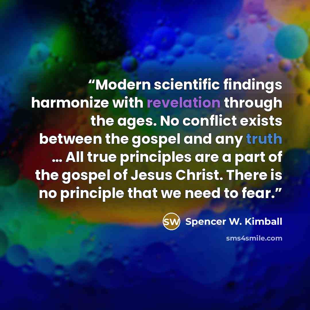 “Modern scientific findings harmonize with revelation through the ages. No conflict exists between the gospel and any truth … All true principles are a part of the gospel of Jesus Christ. There is no principle that we need to fear.” quote by Spencer W. Kimball