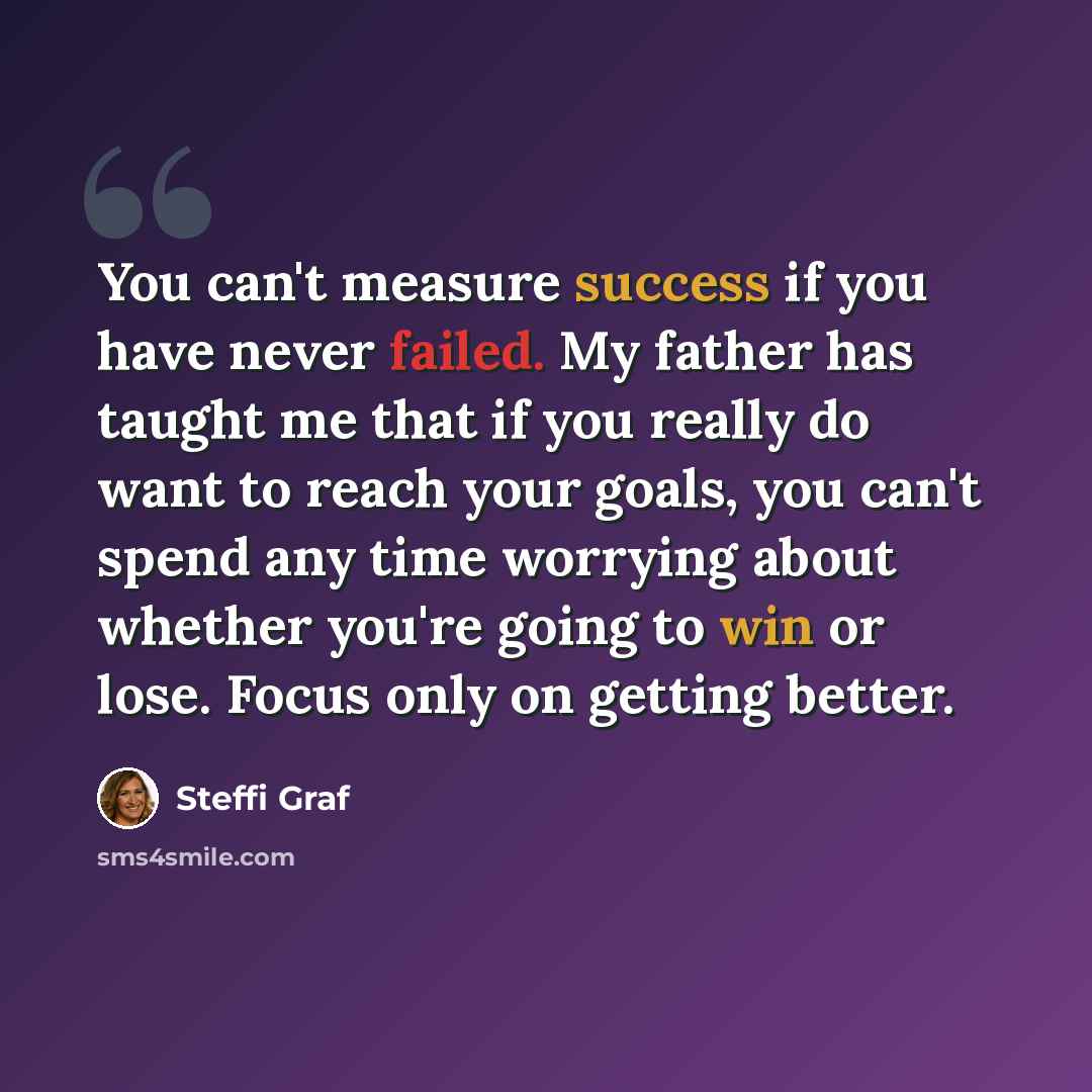 “You can't measure success if you have never failed. My father has taught me that if you really do want to reach your goals, you can't spend any time worrying about whether you're going to win or lose. Focus only on getting better.” quote by Steffi Graf
