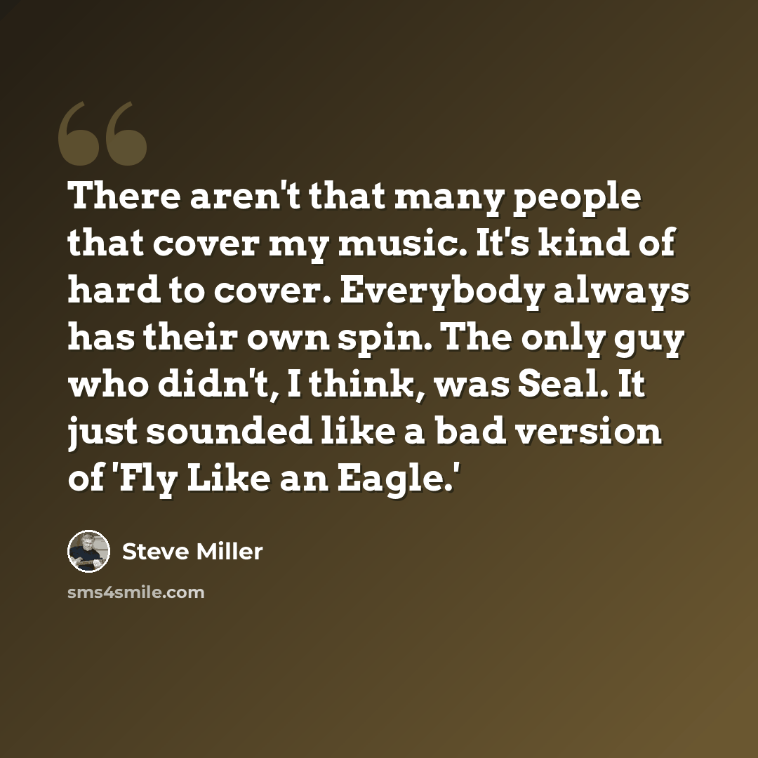 “There aren't that many people that cover my music. It's kind of hard to cover. Everybody always has their own spin. The only guy who didn't, I think, was Seal. It just sounded like a bad version of 'Fly Like an Eagle.'” quote by Steve Miller