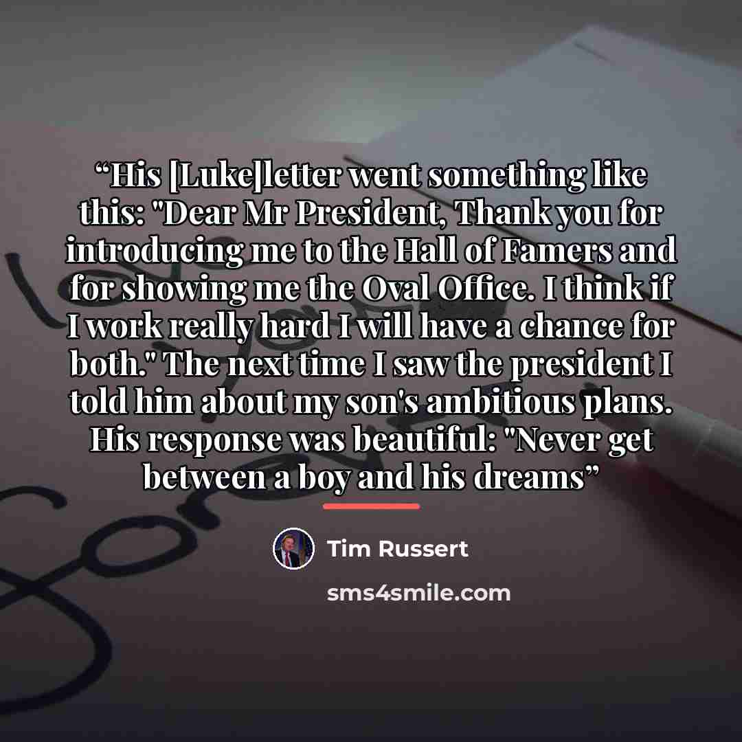 “His [Luke]letter went something like this: "Dear Mr President, Thank you for introducing me to the Hall of Famers and for showing me the Oval Office. I think if I work really hard I will have a chance for both." The next time I saw the president I told him about my son's ambitious plans. His…” quote by Tim Russert