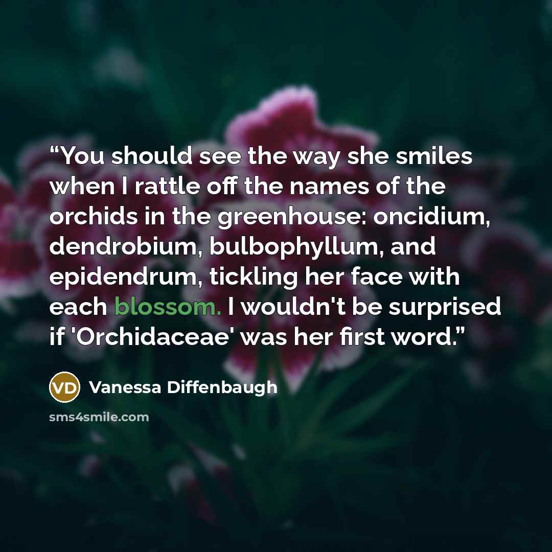 “You should see the way she smiles when I rattle off the names of the orchids in the greenhouse: oncidium, dendrobium, bulbophyllum, and epidendrum, tickling her face with each blossom. I wouldn't be surprised if 'Orchidaceae' was her first word.” quote by Vanessa Diffenbaugh