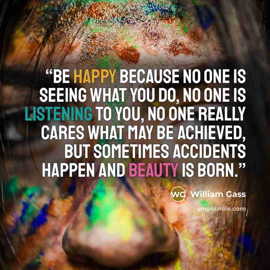 “Be happy because no one is seeing what you do, no one is listening to you, no one really cares what may be achieved, but sometimes accidents happen and beauty is born.” quote by william gass
