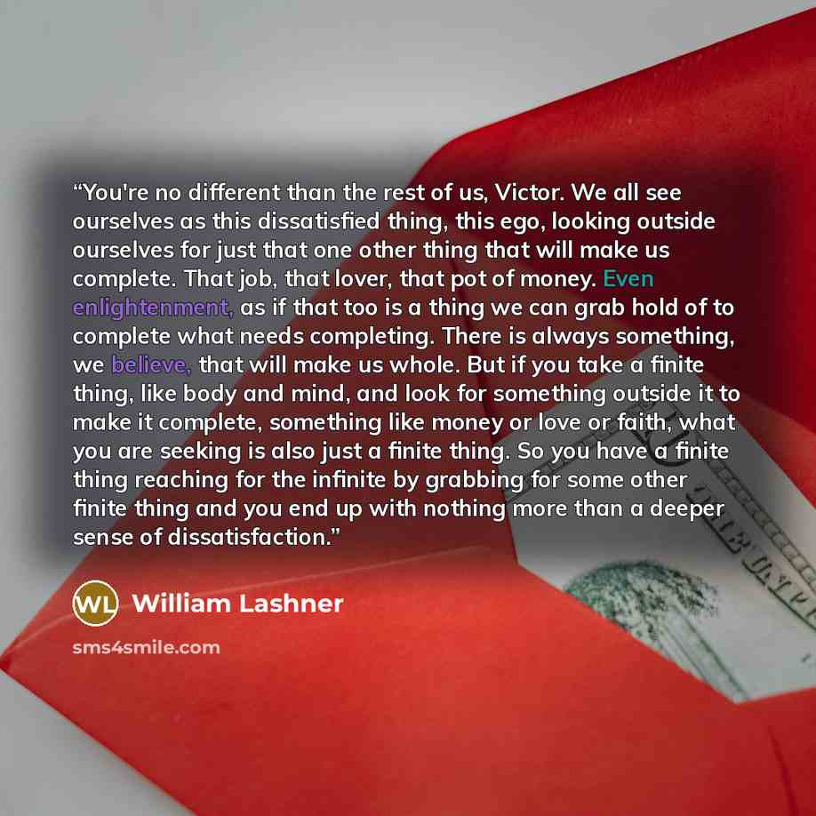 “You're no different than the rest of us, Victor. We all see ourselves as this dissatisfied thing, this ego, looking outside ourselves for just that one other thing that will make us complete. That job, that lover, that pot of money. Even enlightenment, as if that too is a thing we can grab hold of…” quote by William Lashner