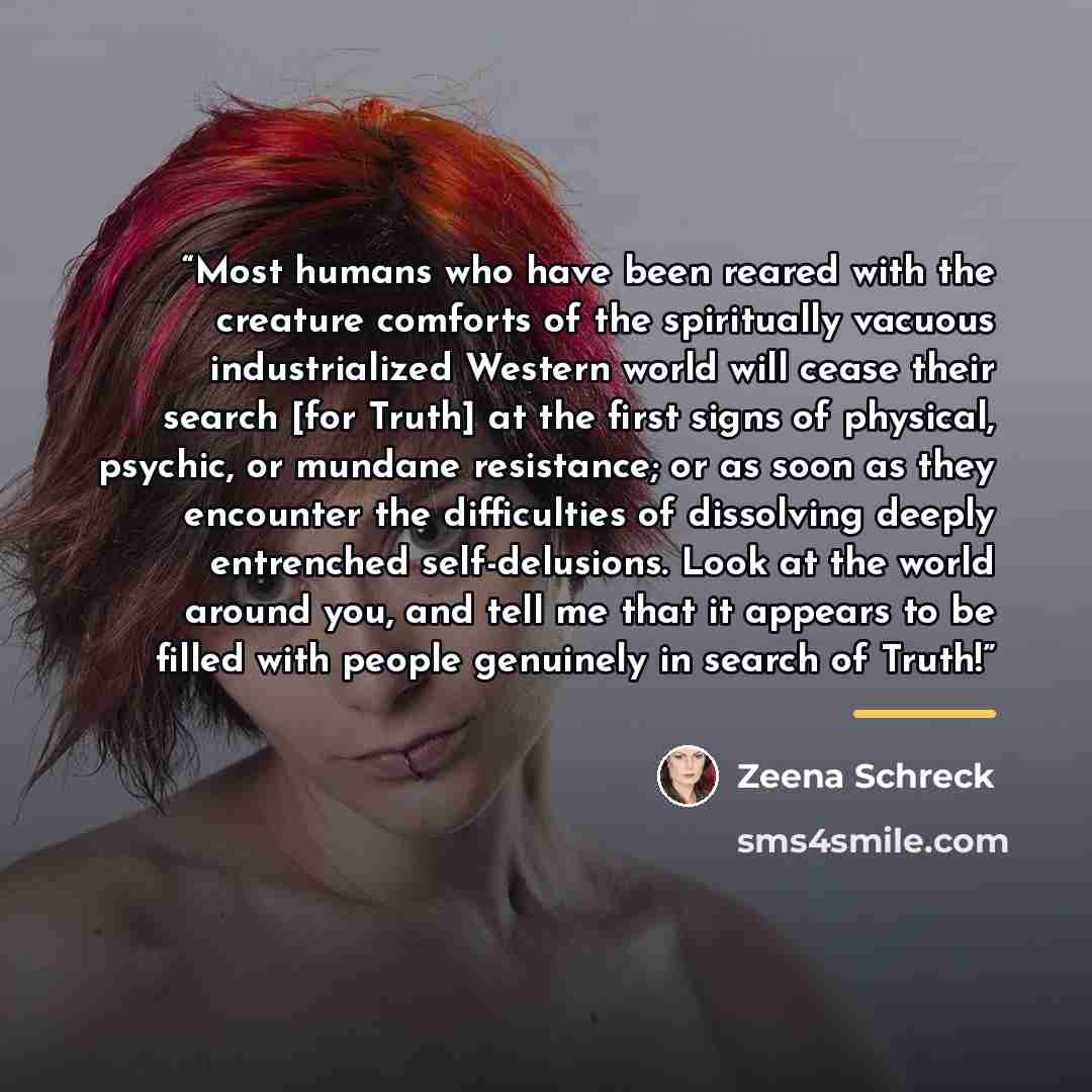 “Most humans who have been reared with the creature comforts of the spiritually vacuous industrialized Western world will cease their search [for Truth] at the first signs of physical, psychic, or mundane resistance; or as soon as they encounter the difficulties of dissolving deeply entrenched…” quote by Zeena Schreck