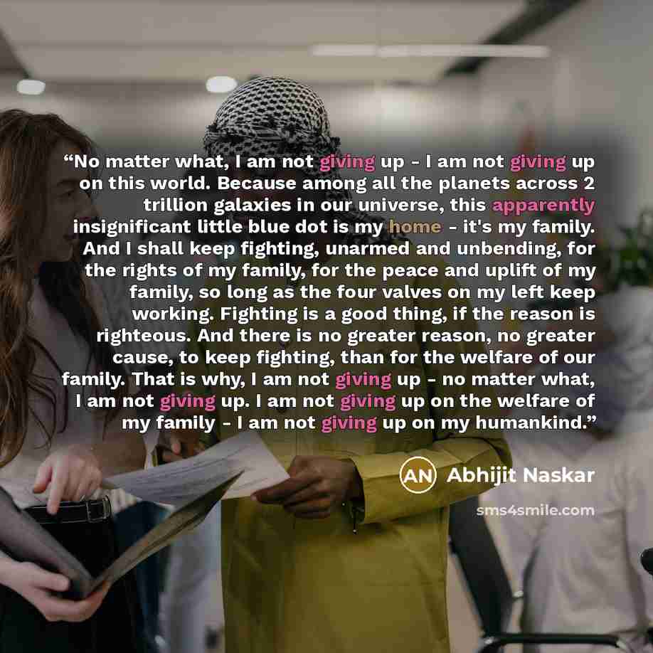 “No matter what, I am not giving up - I am not giving up on this world. Because among all the planets across 2 trillion galaxies in our universe, this apparently insignificant little blue dot is my home - it's my family. And I shall keep fighting, unarmed and unbending, for the rights of my family…” quote by Abhijit Naskar