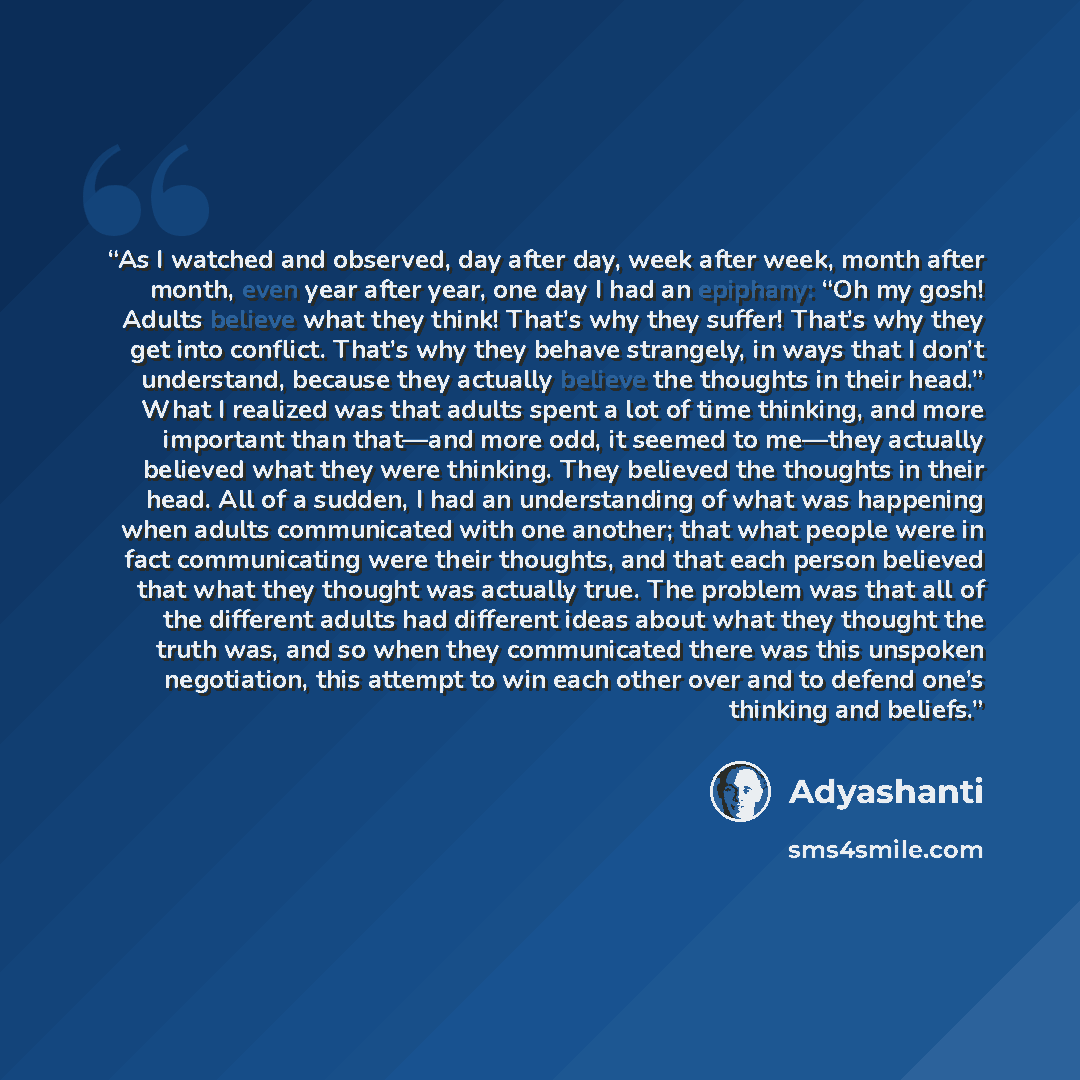 “As I watched and observed, day after day, week after week, month after month, even year after year, one day I had an epiphany: “Oh my gosh! Adults believe what they think! That’s why they suffer! That’s why they get into conflict. That’s why they behave strangely, in ways that I don’t understand…” quote by Adyashanti