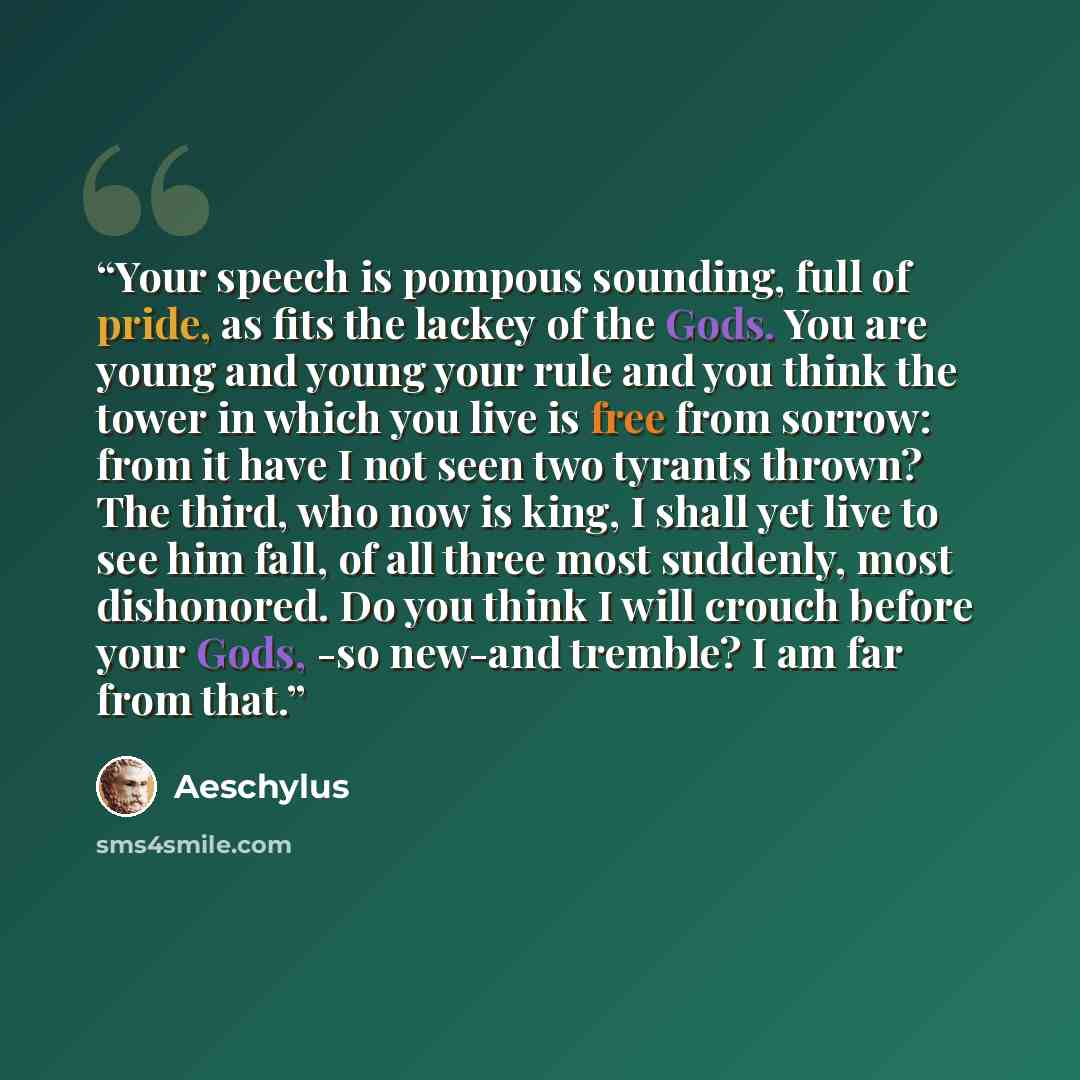 “Your speech is pompous sounding, full of pride, as fits the lackey of the Gods. You are young and young your rule and you think the tower in which you live is free from sorrow: from it have I not seen two tyrants thrown? The third, who now is king, I shall yet live to see him fall, of all three…” quote by Aeschylus