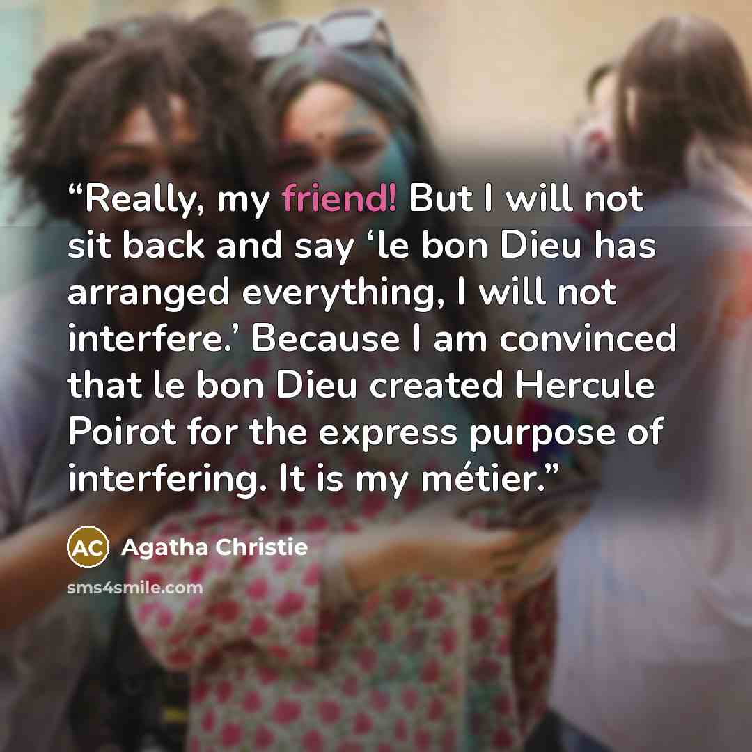 “Really, my friend! But I will not sit back and say ‘le bon Dieu has arranged everything, I will not interfere.’ Because I am convinced that le bon Dieu created Hercule Poirot for the express purpose of interfering. It is my métier.” quote by Agatha Christie