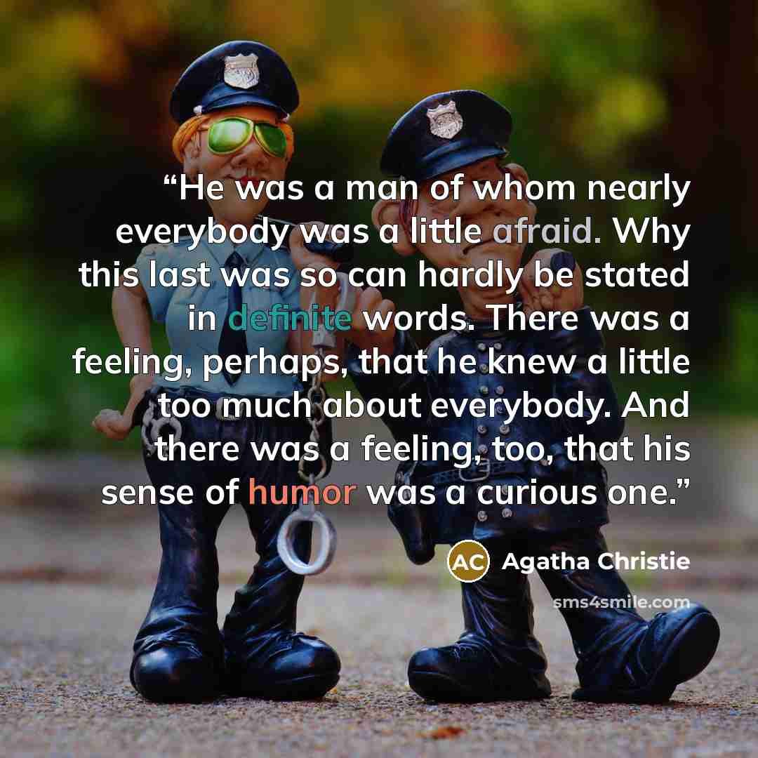 “He was a man of whom nearly everybody was a little afraid. Why this last was so can hardly be stated in definite words. There was a feeling, perhaps, that he knew a little too much about everybody. And there was a feeling, too, that his sense of humor was a curious one.” quote by Agatha Christie