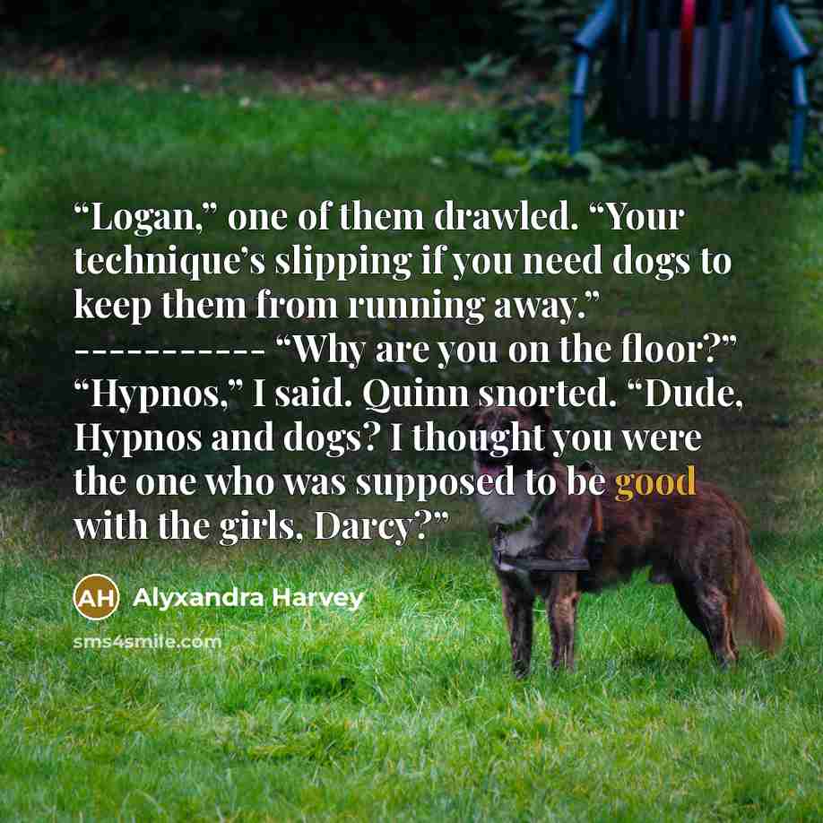 “Logan,” one of them drawled. “Your technique’s slipping if you need dogs to keep them from running away.” ----------- “Why are you on the floor?” “Hypnos,” I said. Quinn snorted. “Dude, Hypnos and dogs? I thought you were the one who was supposed to be good with the girls, Darcy?” quote by Alyxandra Harvey