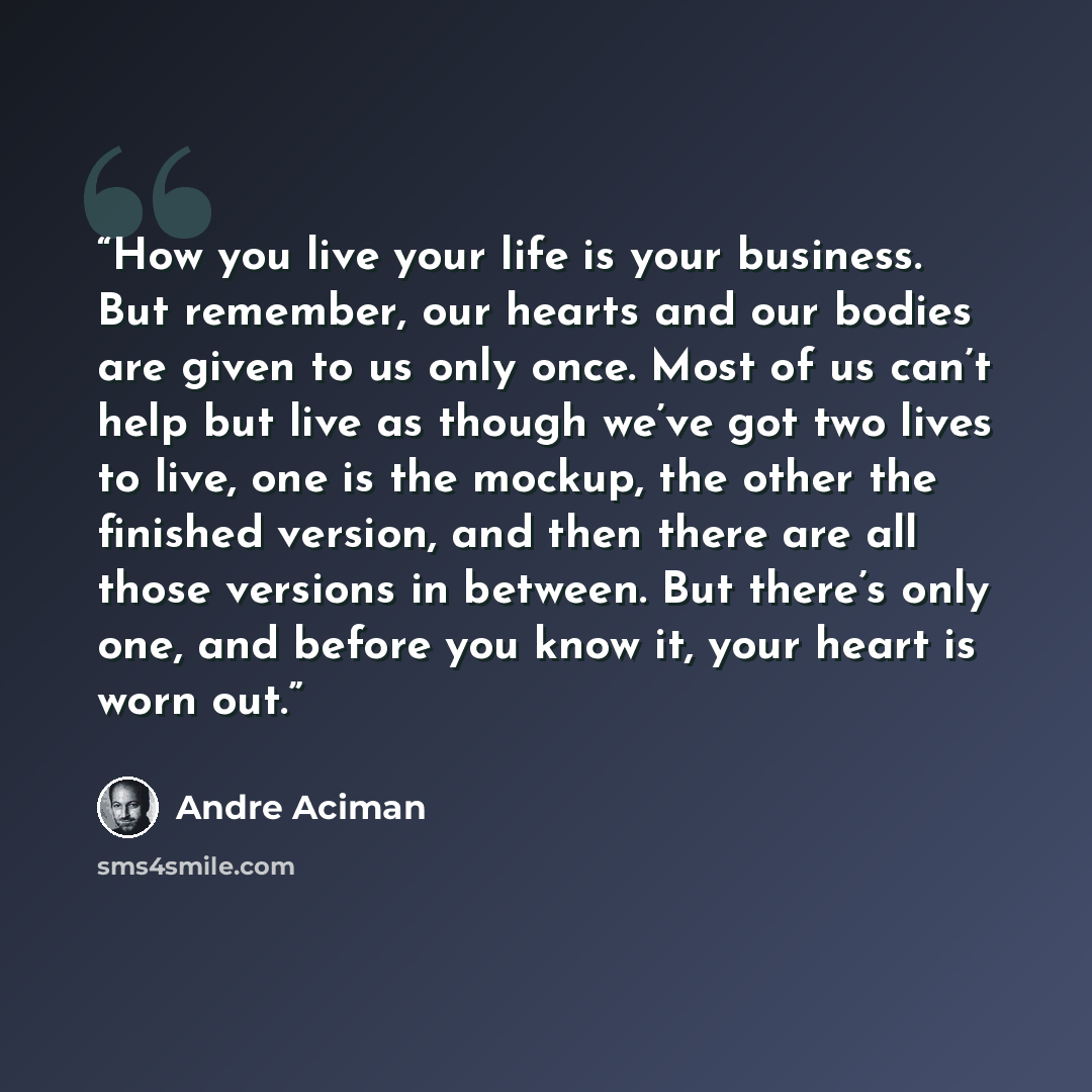 “How you live your life is your business. But remember, our hearts and our bodies are given to us only once. Most of us can’t help but live as though we’ve got two lives to live, one is the mockup, the other the finished version, and then there are all those versions in between. But there’s only…” quote by André Aciman