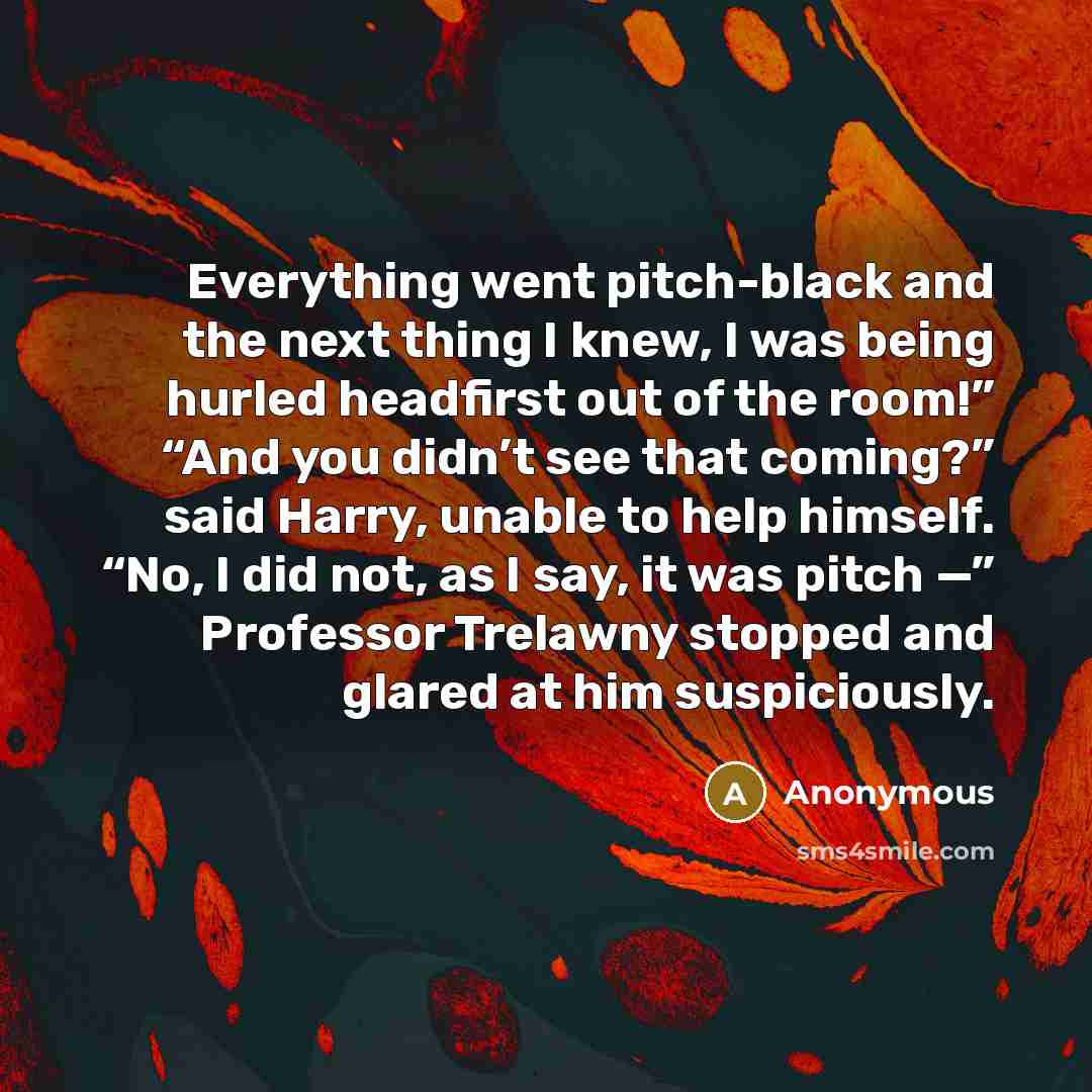 “Everything went pitch-black and the next thing I knew, I was being hurled headfirst out of the room!” “And you didn’t see that coming?” said Harry, unable to help himself. “No, I did not, as I say, it was pitch —” Professor Trelawny stopped and glared at him suspiciously.” quote by Anonymous