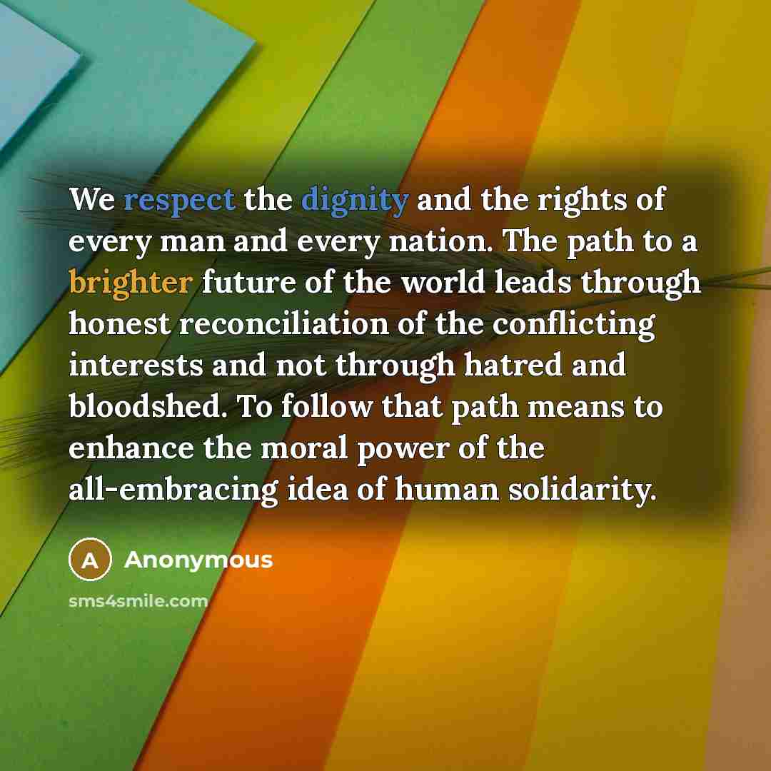 “We respect the dignity and the rights of every man and every nation. The path to a brighter future of the world leads through honest reconciliation of the conflicting interests and not through hatred and bloodshed. To follow that path means to enhance the moral power of the all-embracing idea of…” quote by Anonymous