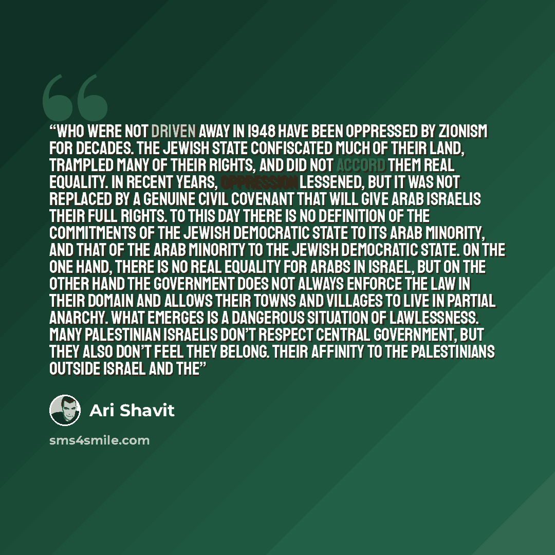 “who were not driven away in 1948 have been oppressed by Zionism for decades. The Jewish state confiscated much of their land, trampled many of their rights, and did not accord them real equality. In recent years, oppression lessened, but it was not replaced by a genuine civil covenant that will…” quote by Ari Shavit
