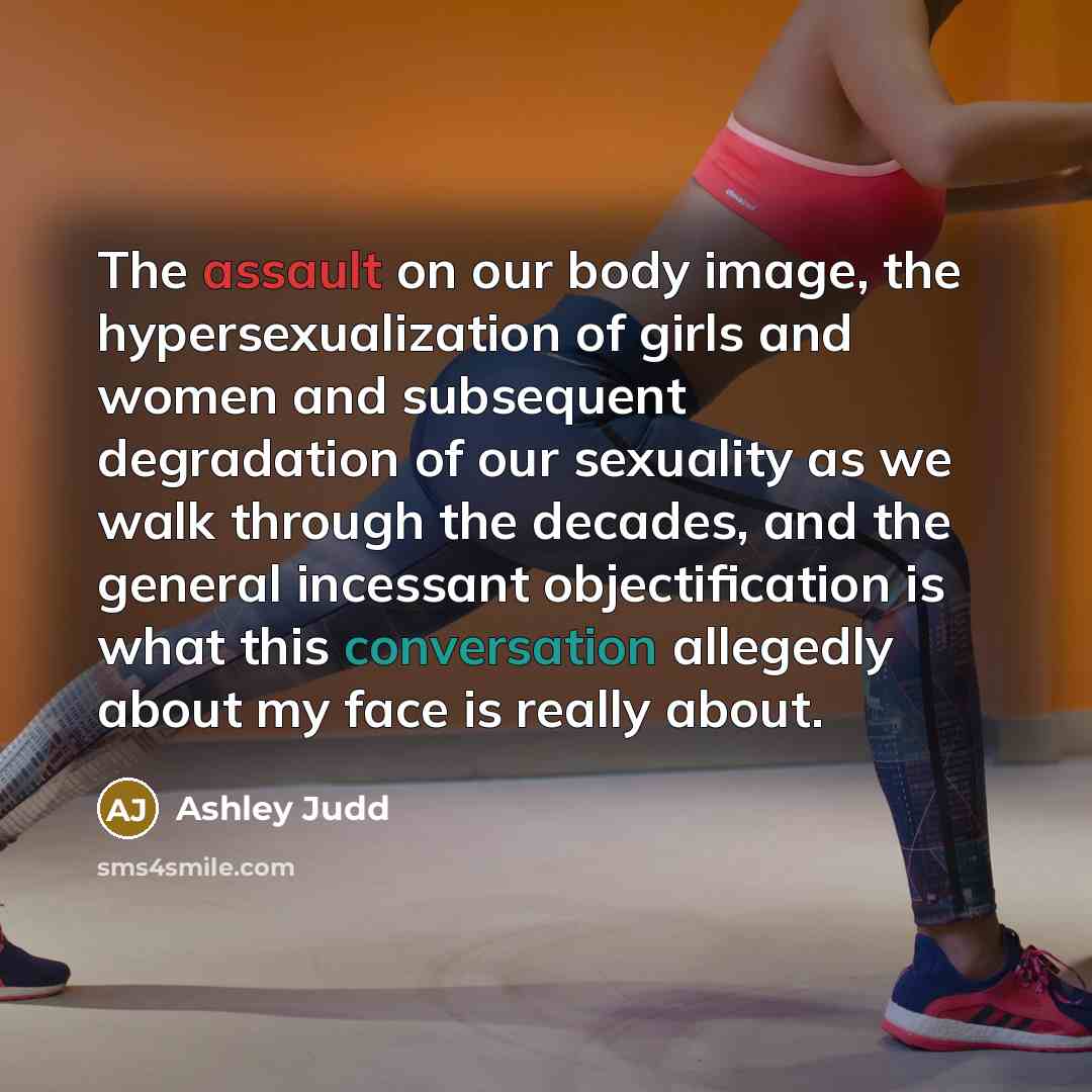 “The assault on our body image, the hypersexualization of girls and women and subsequent degradation of our sexuality as we walk through the decades, and the general incessant objectification is what this conversation allegedly about my face is really about.” quote by Ashley Judd