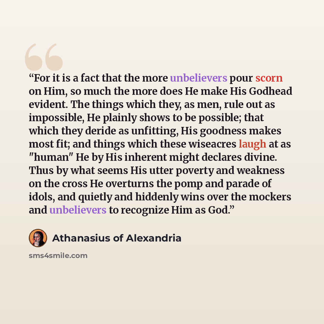 “For it is a fact that the more unbelievers pour scorn on Him, so much the more does He make His Godhead evident. The things which they, as men, rule out as impossible, He plainly shows to be possible; that which they deride as unfitting, His goodness makes most fit; and things which these…” quote by Athanasius of Alexandria