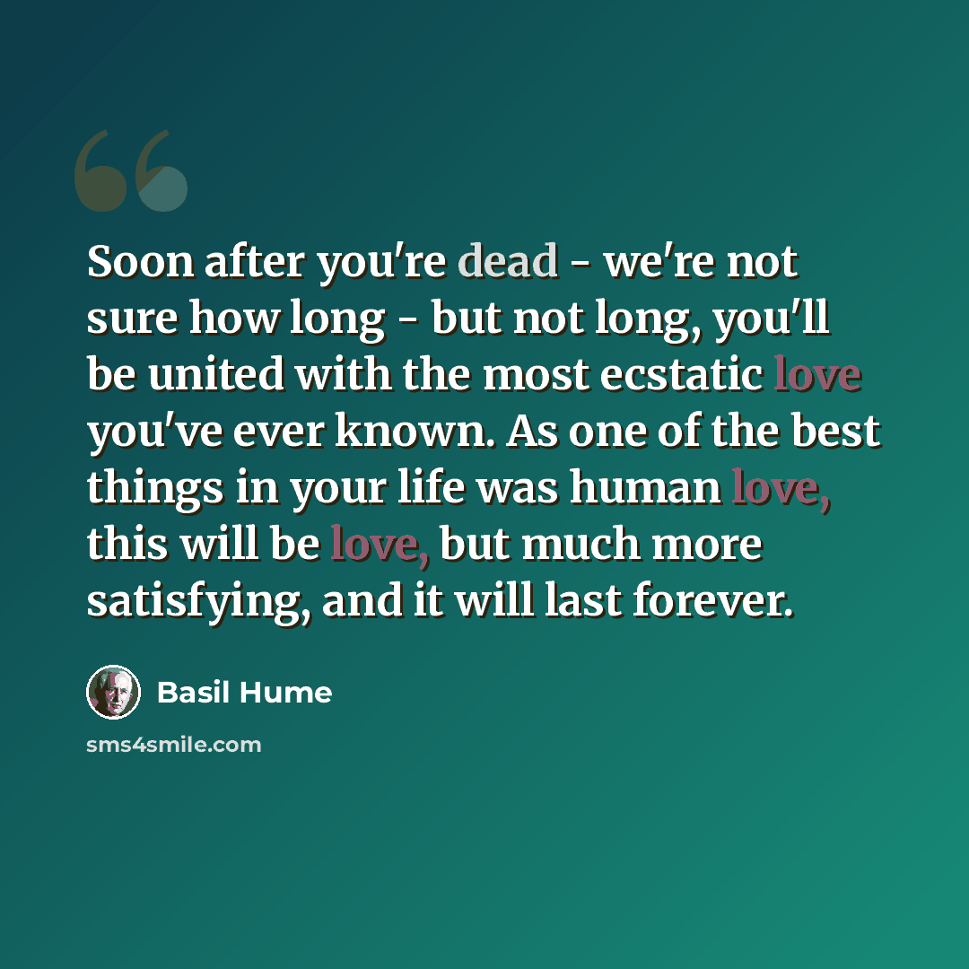 “Soon after you're dead - we're not sure how long - but not long, you'll be united with the most ecstatic love you've ever known. As one of the best things in your life was human love, this will be love, but much more satisfying, and it will last forever.” quote by Basil Hume