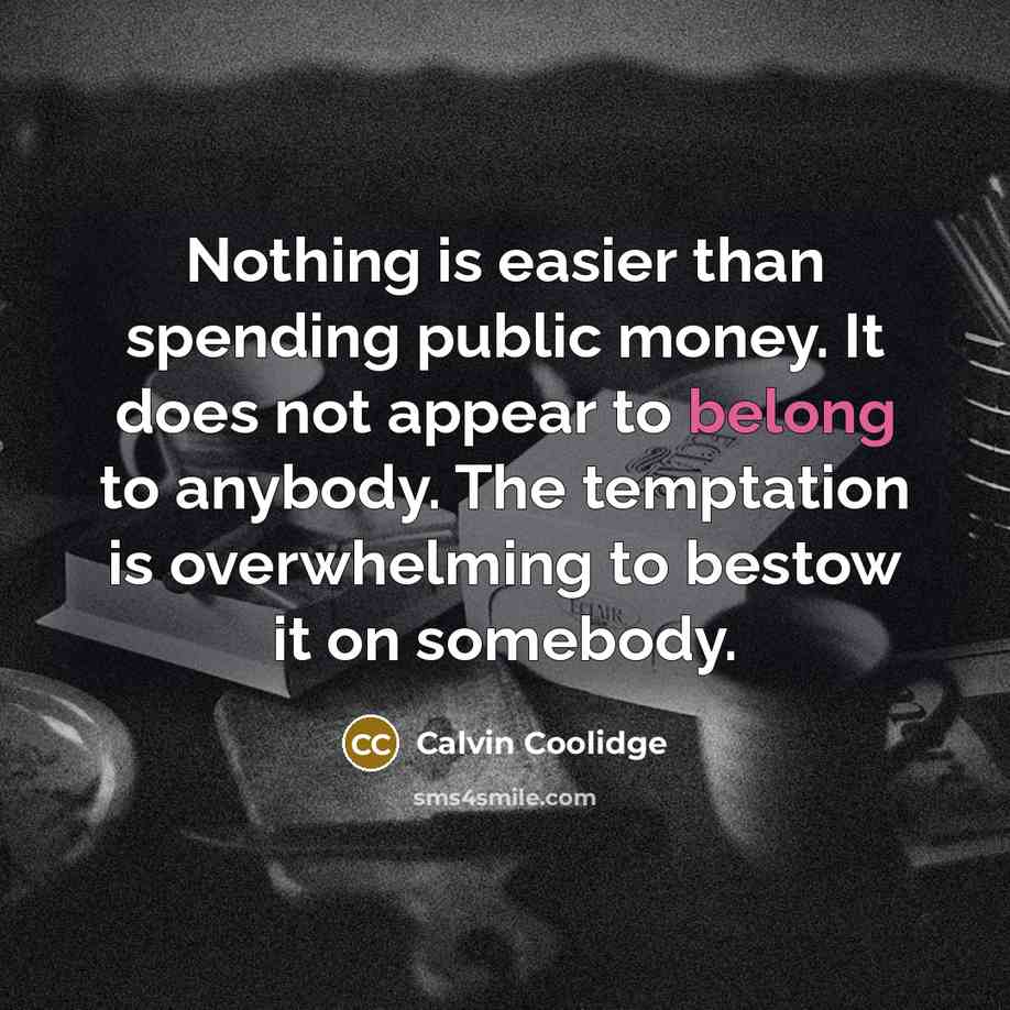 “Nothing is easier than spending public money. It does not appear to belong to anybody. The temptation is overwhelming to bestow it on somebody.” quote by Calvin Coolidge
