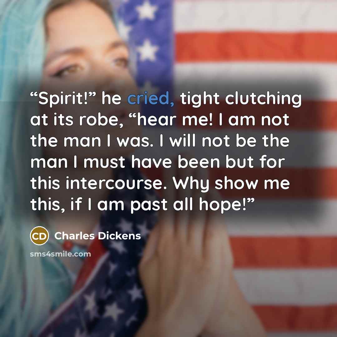 “Spirit!” he cried, tight clutching at its robe, “hear me! I am not the man I was. I will not be the man I must have been but for this intercourse. Why show me this, if I am past all hope!” quote by Charles Dickens