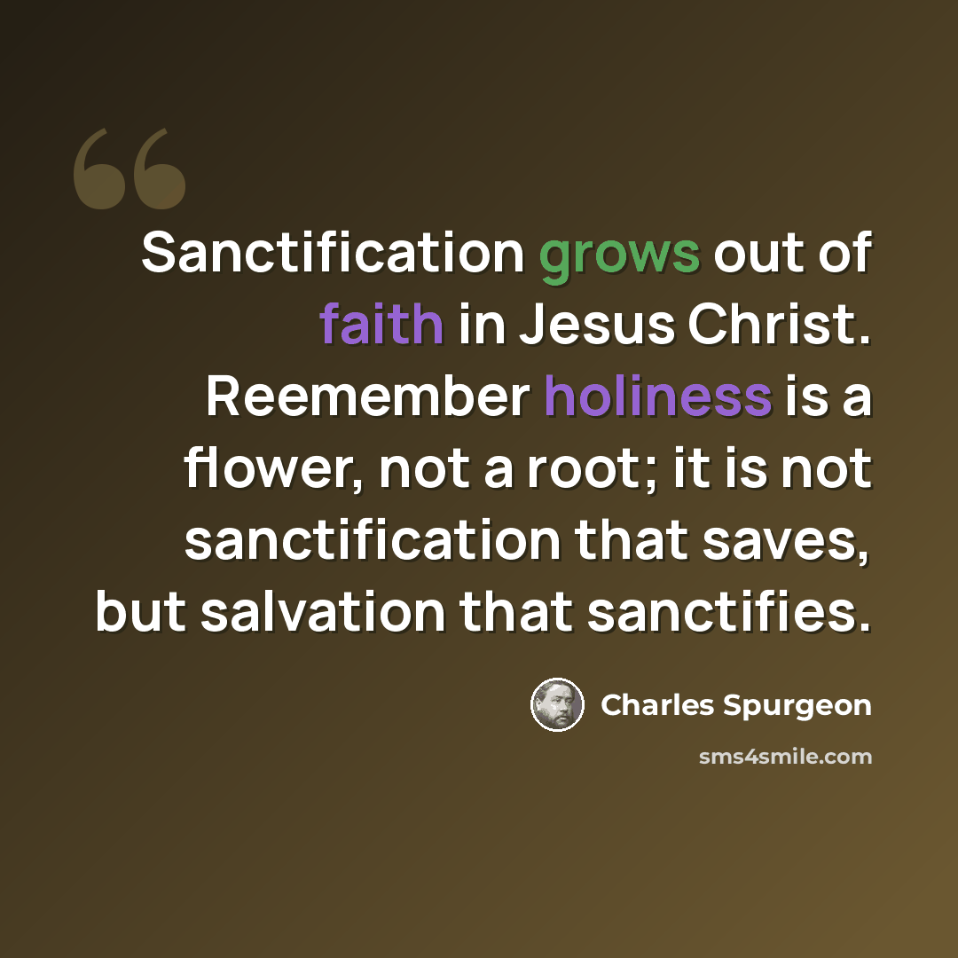 “Sanctification grows out of faith in Jesus Christ. Reemember holiness is a flower, not a root; it is not sanctification that saves, but salvation that sanctifies.” quote by Charles Spurgeon