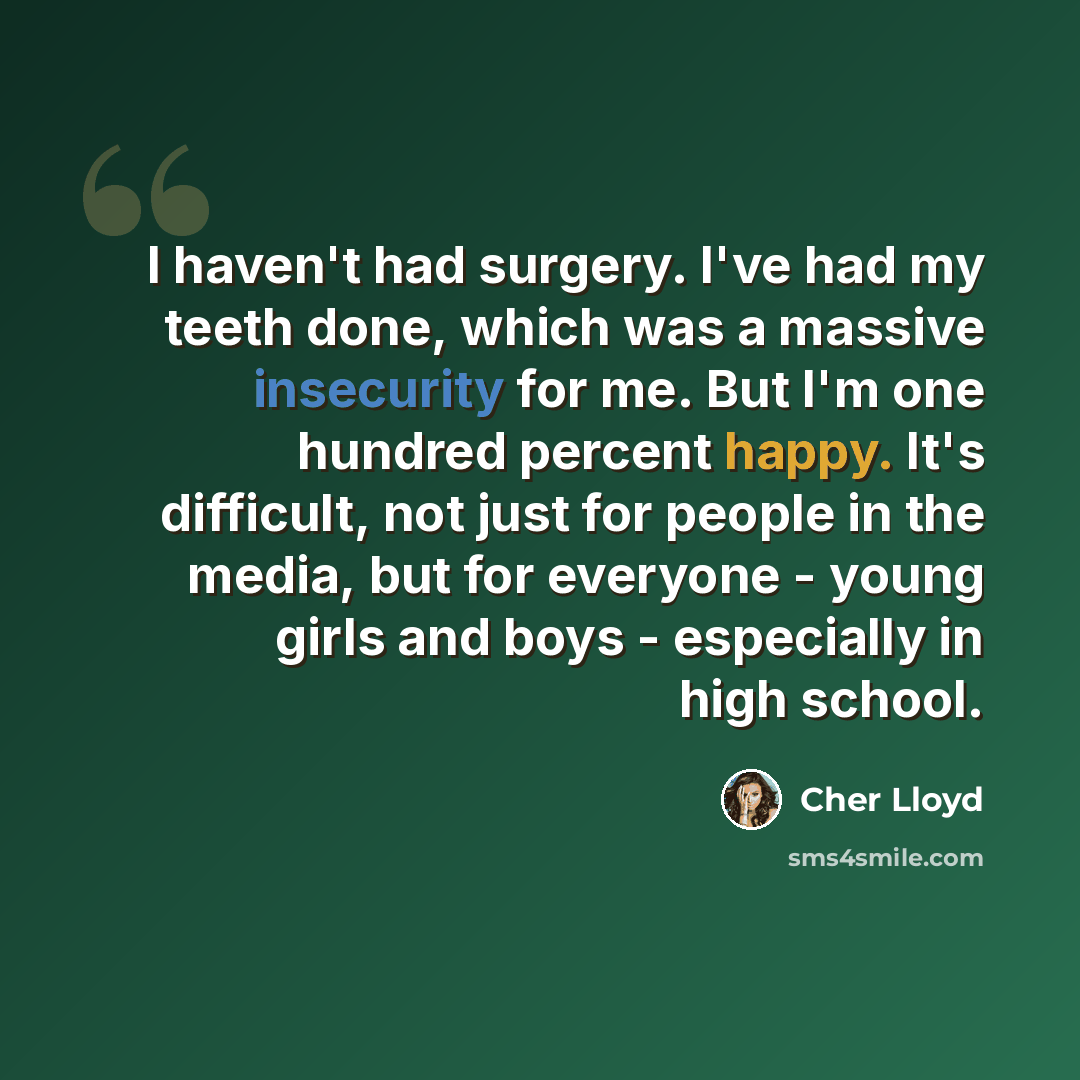 “I haven't had surgery. I've had my teeth done, which was a massive insecurity for me. But I'm one hundred percent happy. It's difficult, not just for people in the media, but for everyone - young girls and boys - especially in high school.” quote by Cher Lloyd