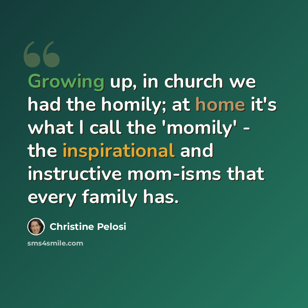 “Growing up, in church we had the homily; at home it's what I call the 'momily' - the inspirational and instructive mom-isms that every family has.” quote by Christine Pelosi