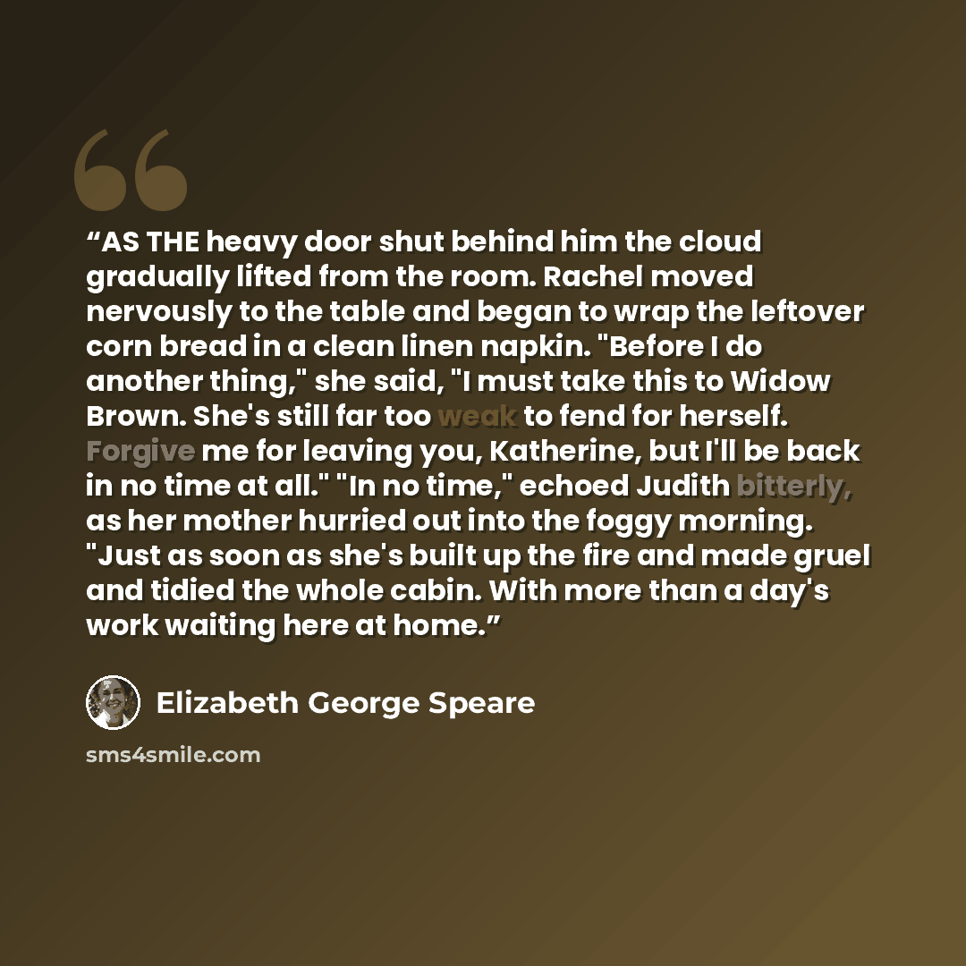 “AS THE heavy door shut behind him the cloud gradually lifted from the room. Rachel moved nervously to the table and began to wrap the leftover corn bread in a clean linen napkin. "Before I do another thing," she said, "I must take this to Widow Brown. She's still far too weak to fend for herself…” quote by Elizabeth George Speare