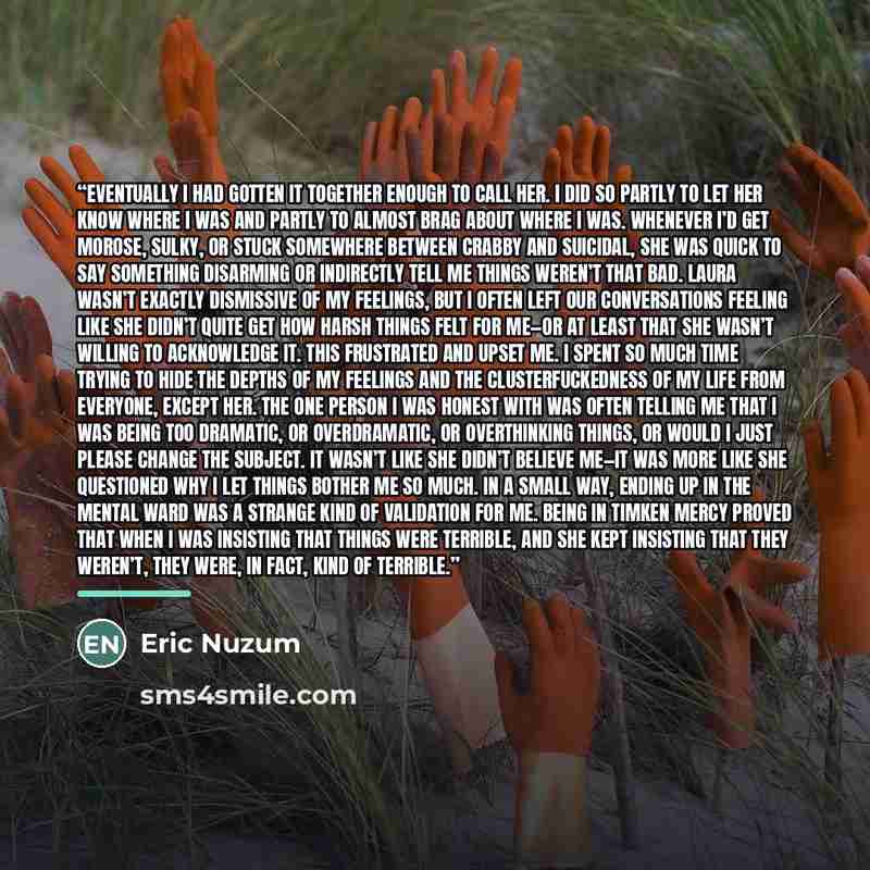 “Eventually I had gotten it together enough to call her. I did so partly to let her know where I was and partly to almost brag about where I was. Whenever I’d get morose, sulky, or stuck somewhere between crabby and suicidal, she was quick to say something disarming or indirectly tell me things…” quote by Eric Nuzum