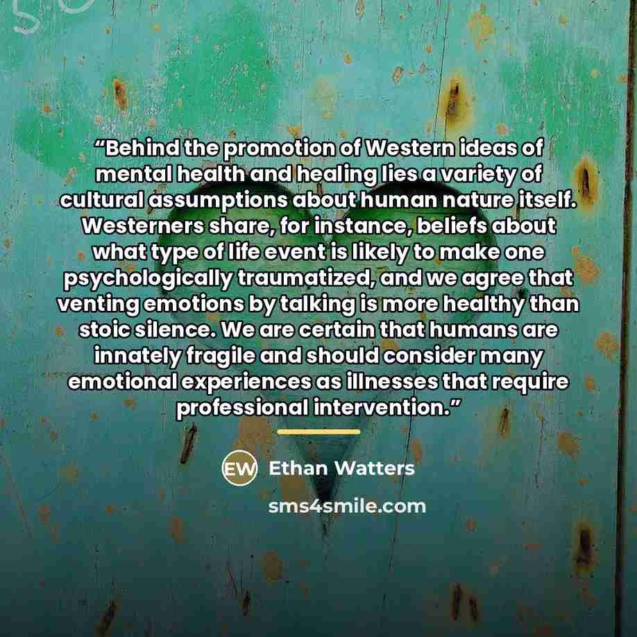 “Behind the promotion of Western ideas of mental health and healing lies a variety of cultural assumptions about human nature itself. Westerners share, for instance, beliefs about what type of life event is likely to make one psychologically traumatized, and we agree that venting emotions by…” quote by Ethan Watters
