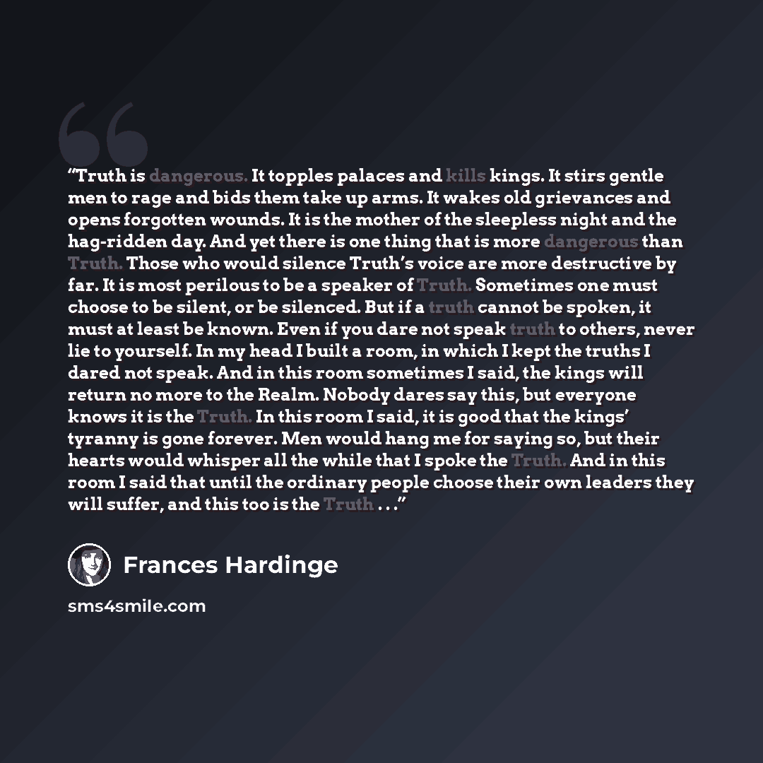 “Truth is dangerous. It topples palaces and kills kings. It stirs gentle men to rage and bids them take up arms. It wakes old grievances and opens forgotten wounds. It is the mother of the sleepless night and the hag-ridden day. And yet there is one thing that is more dangerous than Truth. Those…” quote by Frances Hardinge