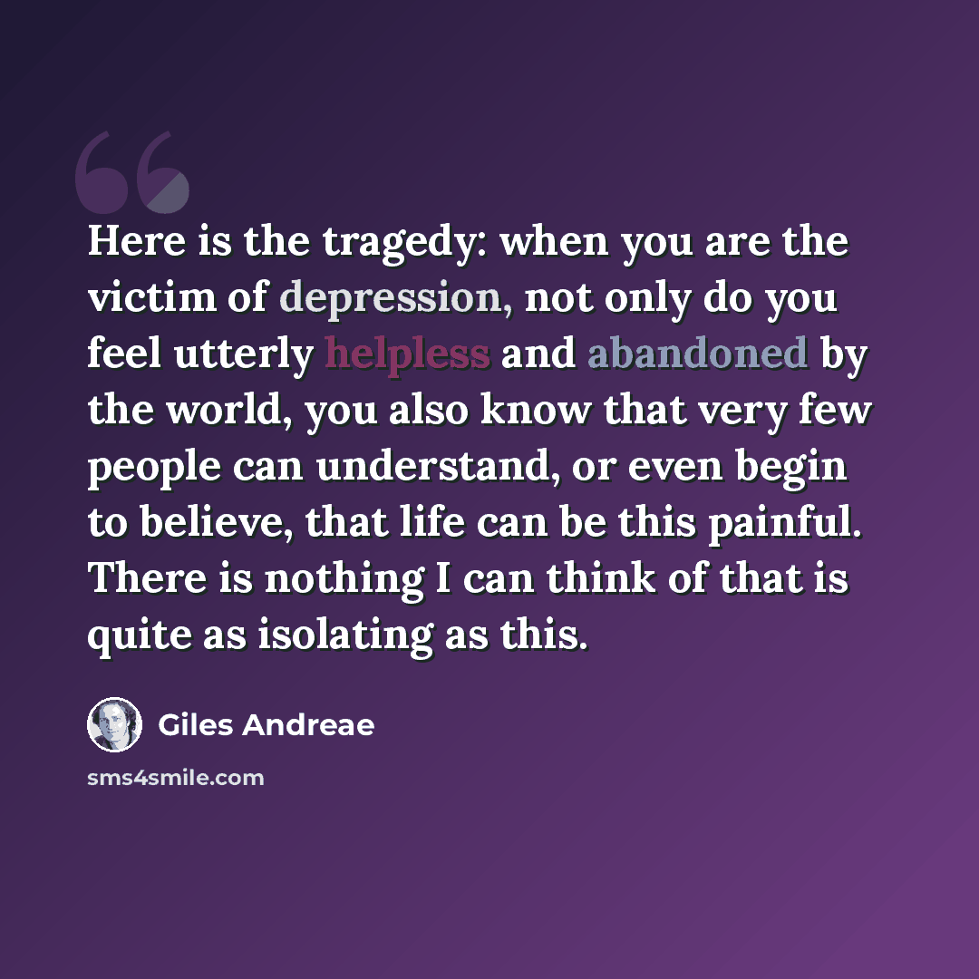 “Here is the tragedy: when you are the victim of depression, not only do you feel utterly helpless and abandoned by the world, you also know that very few people can understand, or even begin to believe, that life can be this painful. There is nothing I can think of that is quite as isolating as…” quote by Giles Andreae