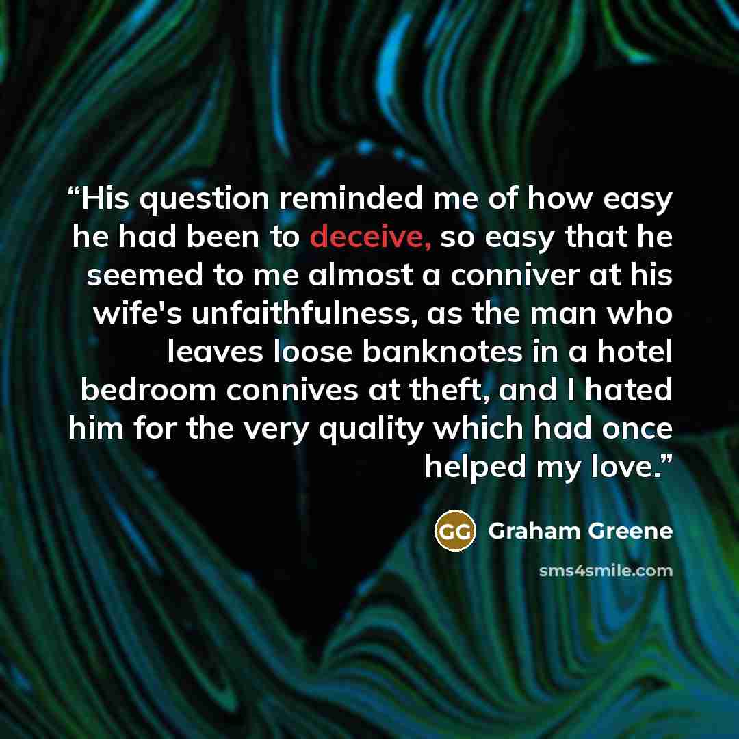 “His question reminded me of how easy he had been to deceive, so easy that he seemed to me almost a conniver at his wife's unfaithfulness, as the man who leaves loose banknotes in a hotel bedroom connives at theft, and I hated him for the very quality which had once helped my love.” quote by Graham Greene