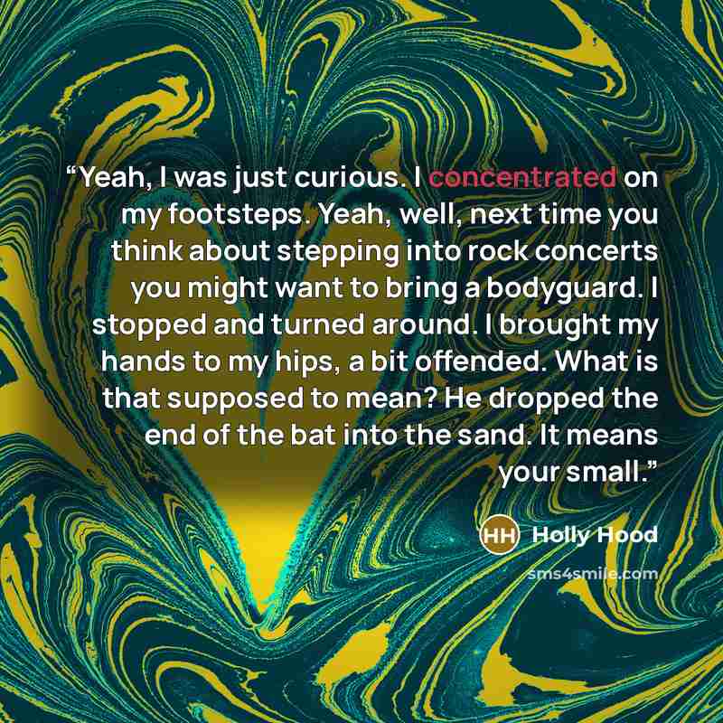 “Yeah, I was just curious. I concentrated on my footsteps. Yeah, well, next time you think about stepping into rock concerts you might want to bring a bodyguard. I stopped and turned around. I brought my hands to my hips, a bit offended. What is that supposed to mean? He dropped the end of the bat…” quote by Holly Hood
