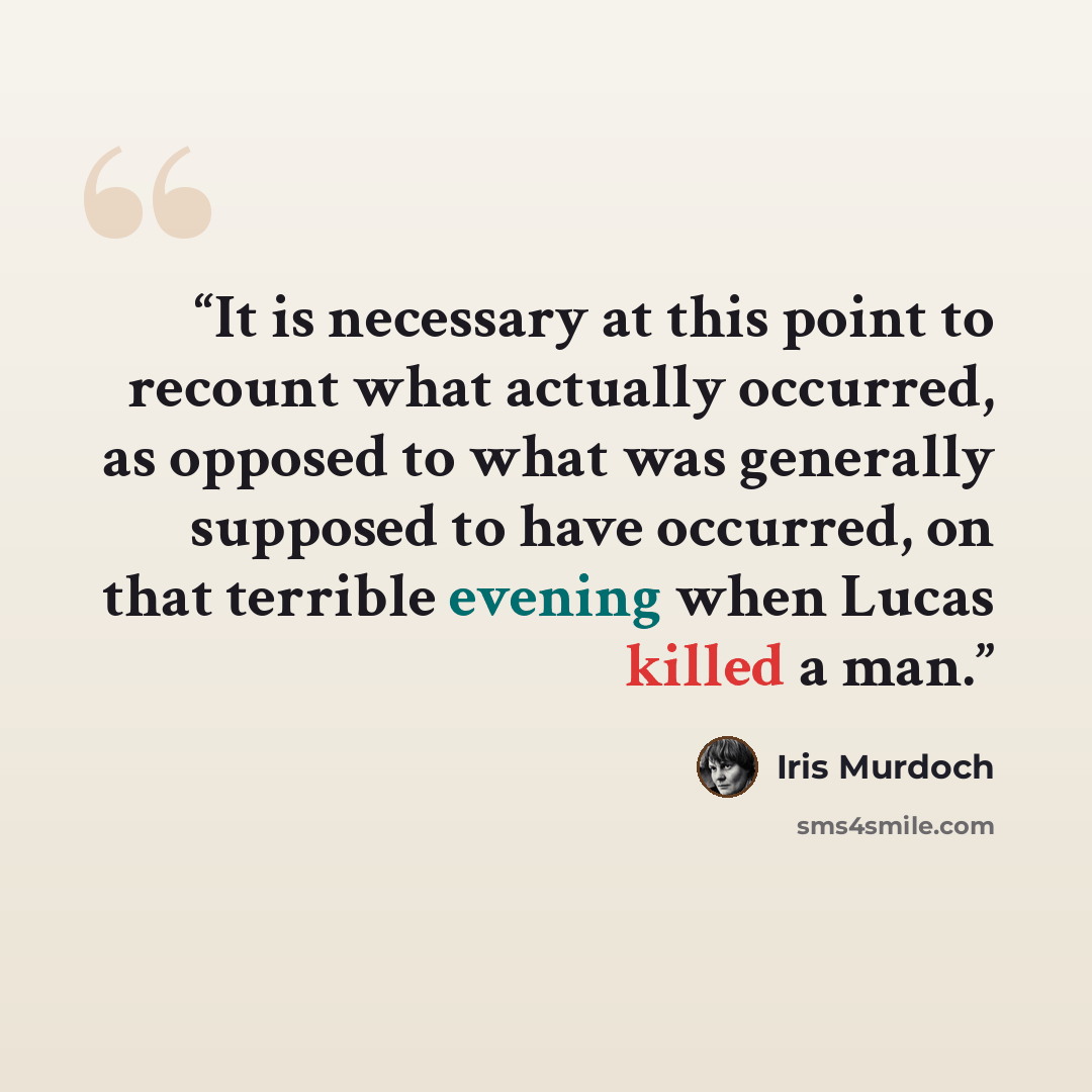“It is necessary at this point to recount what actually occurred, as opposed to what was generally supposed to have occurred, on that terrible evening when Lucas killed a man.” quote by Iris Murdoch