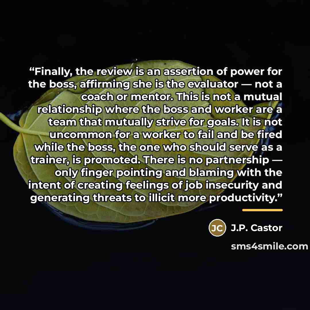 “Finally, the review is an assertion of power for the boss, affirming she is the evaluator — not a coach or mentor. This is not a mutual relationship where the boss and worker are a team that mutually strive for goals. It is not uncommon for a worker to fail and be fired while the boss, the one who…” quote by J.P. Castor