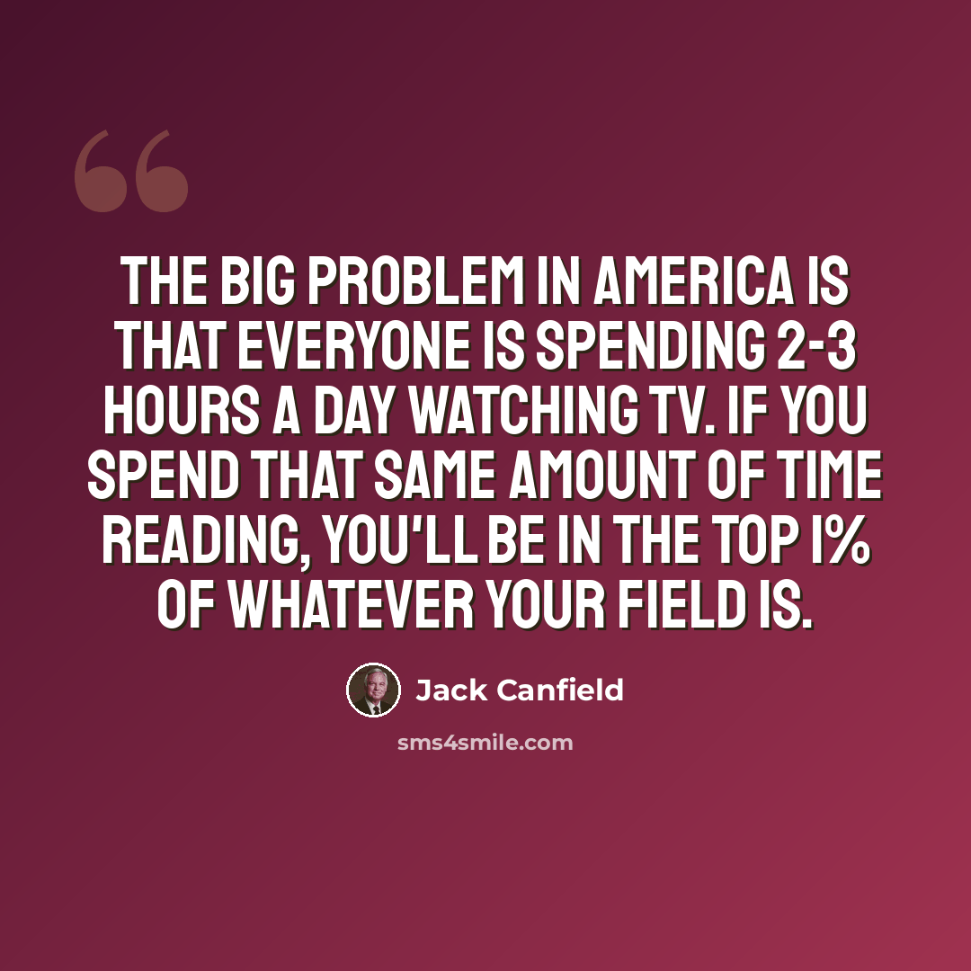“The big problem in America is that everyone is spending 2-3 hours a day watching TV. If you spend that same amount of time reading, you'll be in the top 1% of whatever your field is.” quote by Jack Canfield