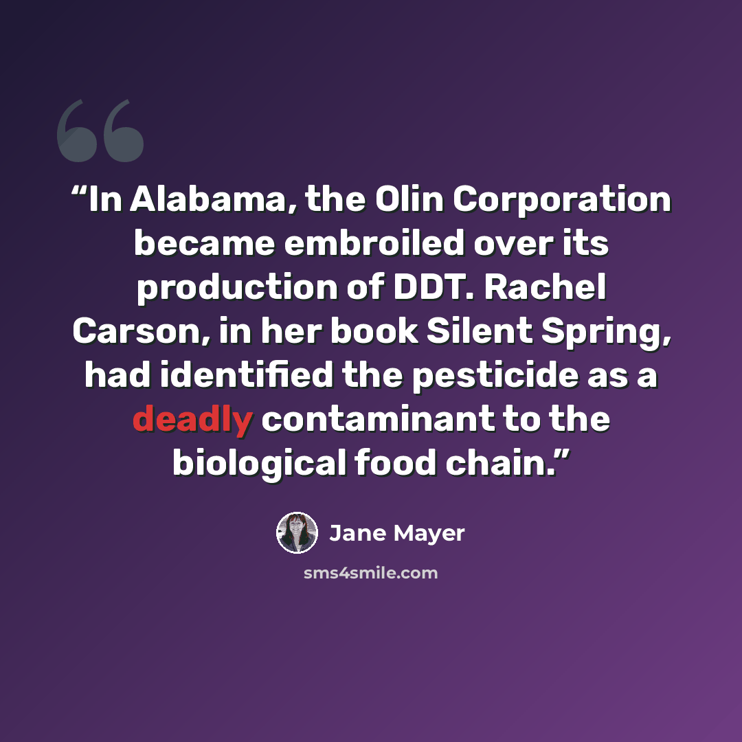 “In Alabama, the Olin Corporation became embroiled over its production of DDT. Rachel Carson, in her book Silent Spring, had identified the pesticide as a deadly contaminant to the biological food chain.” quote by Jane Mayer