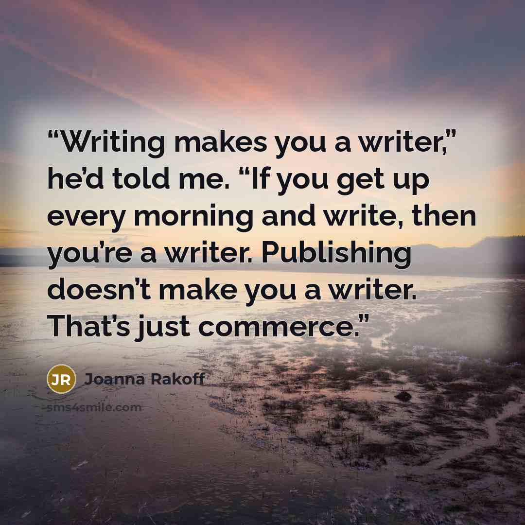 “Writing makes you a writer,” he’d told me. “If you get up every morning and write, then you’re a writer. Publishing doesn’t make you a writer. That’s just commerce.” quote by Joanna Rakoff