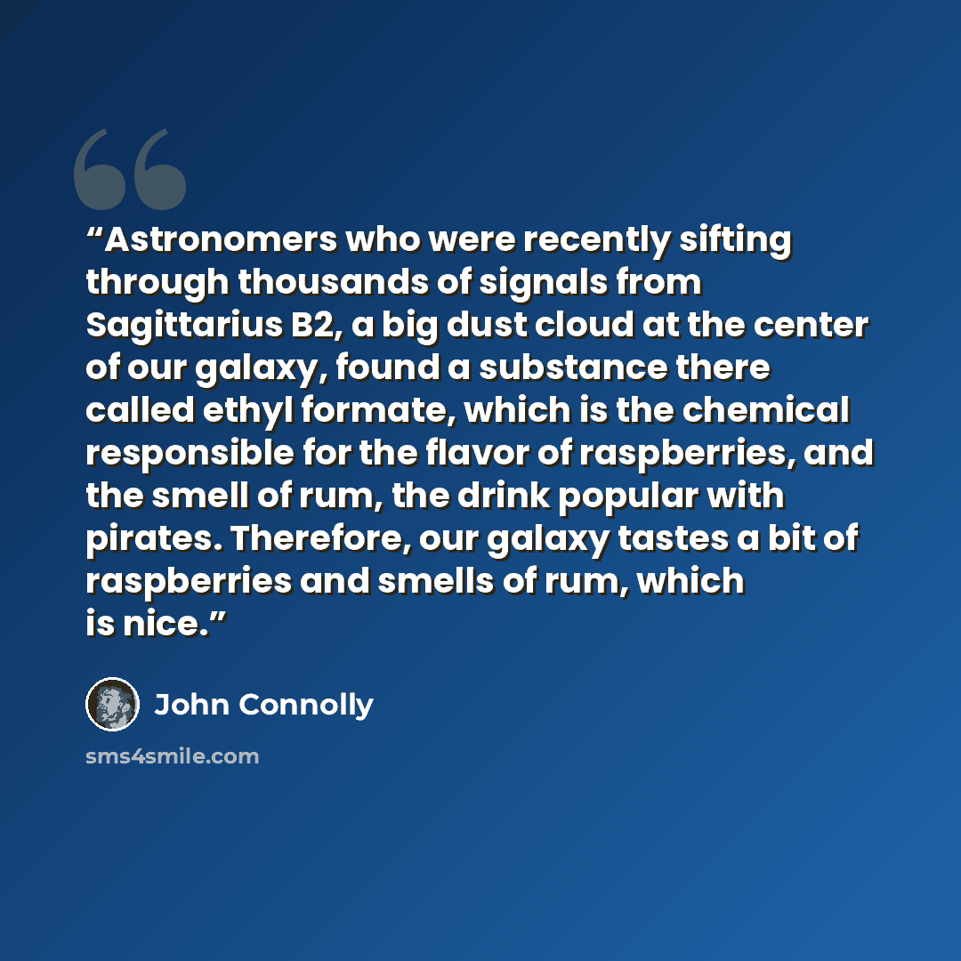 “Astronomers who were recently sifting through thousands of signals from Sagittarius B2, a big dust cloud at the center of our galaxy, found a substance there called ethyl formate, which is the chemical responsible for the flavor of raspberries, and the smell of rum, the drink popular with pirates…” quote by John Connolly