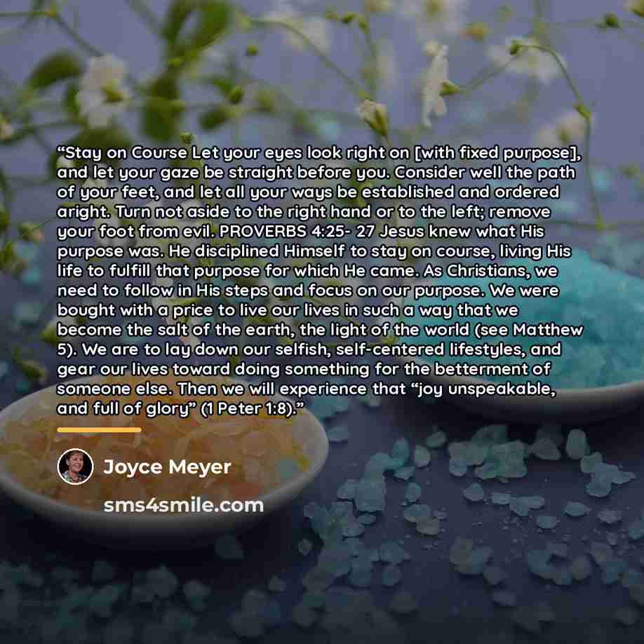 “Stay on Course Let your eyes look right on [with fixed purpose], and let your gaze be straight before you. Consider well the path of your feet, and let all your ways be established and ordered aright. Turn not aside to the right hand or to the left; remove your foot from evil. PROVERBS 4:25- 27…” quote by Joyce Meyer